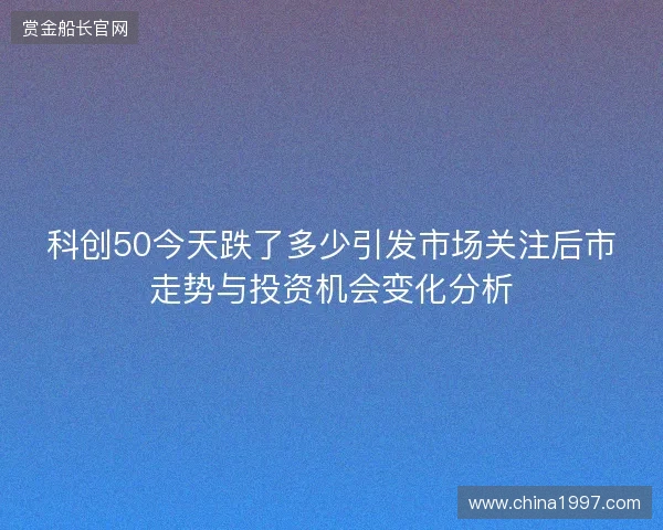 科创50今天跌了多少引发市场关注后市走势与投资机会变化分析