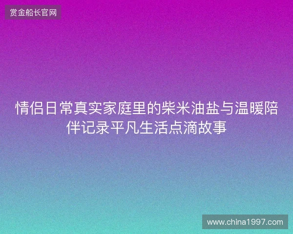 情侣日常真实家庭里的柴米油盐与温暖陪伴记录平凡生活点滴故事